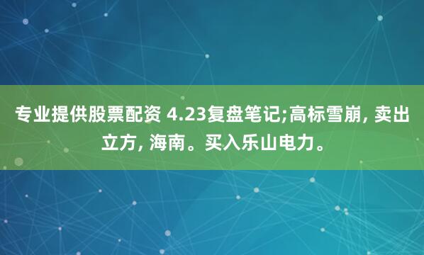 专业提供股票配资 4.23复盘笔记;高标雪崩, 卖出立方, 海南。买入乐山电力。