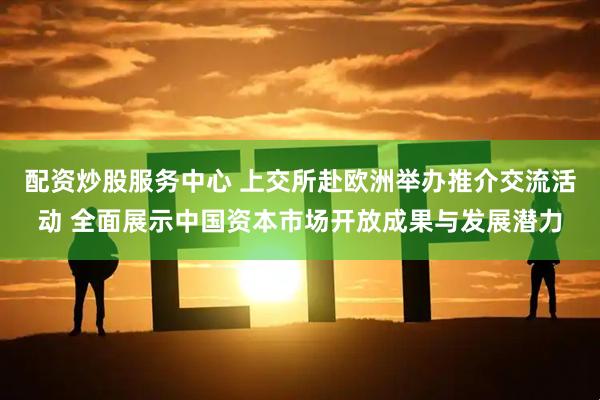 配资炒股服务中心 上交所赴欧洲举办推介交流活动 全面展示中国资本市场开放成果与发展潜力