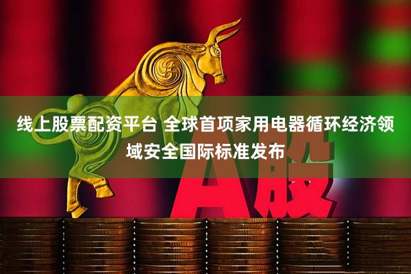 线上股票配资平台 全球首项家用电器循环经济领域安全国际标准发布