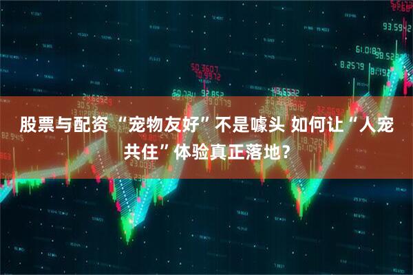 股票与配资 “宠物友好”不是噱头 如何让“人宠共住”体验真正落地？