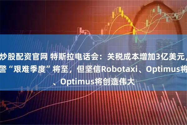 炒股配资官网 特斯拉电话会：关税成本增加3亿美元，马斯克预警“艰难季度”将至，但坚信Robotaxi、Optimus将创造伟大