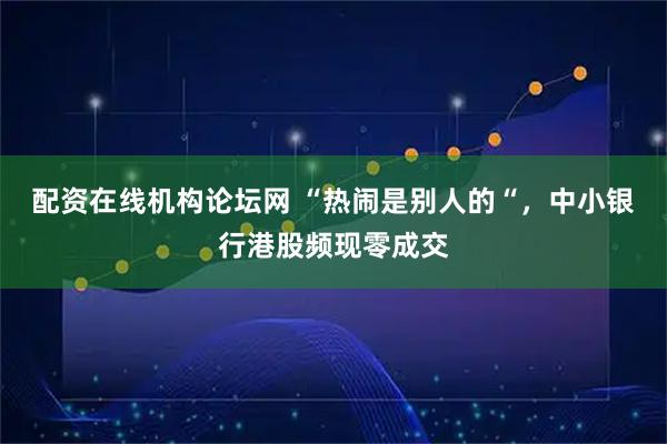 配资在线机构论坛网 “热闹是别人的“，中小银行港股频现零成交