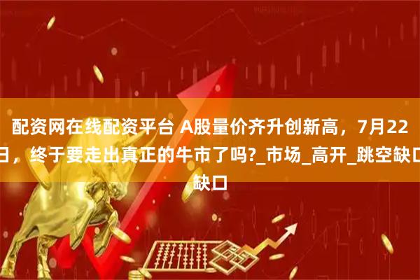 配资网在线配资平台 A股量价齐升创新高，7月22日，终于要走出真正的牛市了吗?_市场_高开_跳空缺口