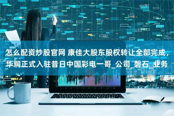 怎么配资炒股官网 康佳大股东股权转让全部完成，华润正式入驻昔日中国彩电一哥_公司_磐石_业务