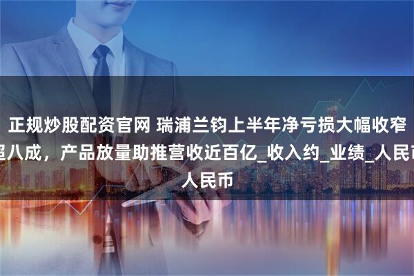 正规炒股配资官网 瑞浦兰钧上半年净亏损大幅收窄超八成，产品放量助推营收近百亿_收入约_业绩_人民币