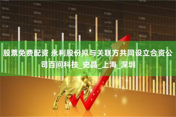 股票免费配资 永利股份拟与关联方共同设立合资公司百问科技_史晶_上海_深圳