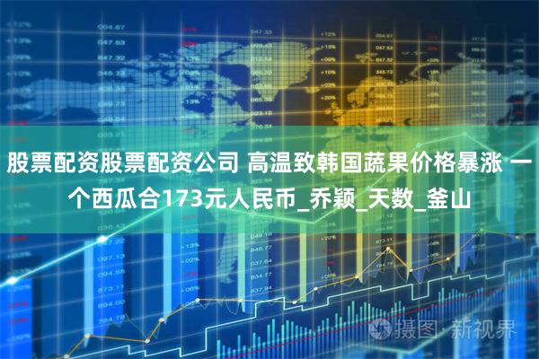股票配资股票配资公司 高温致韩国蔬果价格暴涨 一个西瓜合173元人民币_乔颖_天数_釜山
