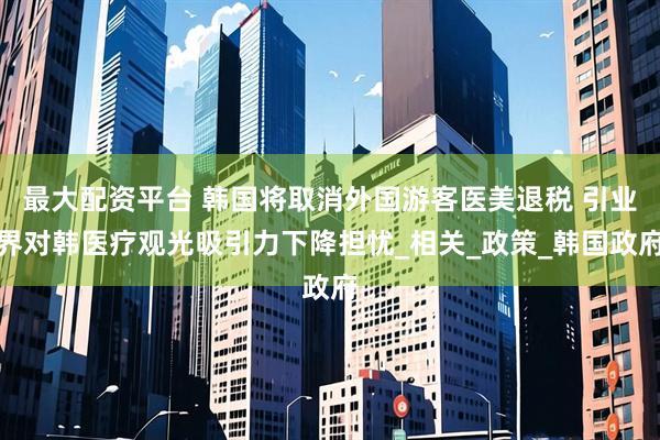 最大配资平台 韩国将取消外国游客医美退税 引业界对韩医疗观光吸引力下降担忧_相关_政策_韩国政府
