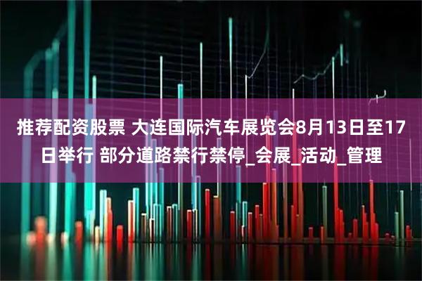 推荐配资股票 大连国际汽车展览会8月13日至17日举行 部分道路禁行禁停_会展_活动_管理