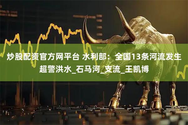 炒股配资官方网平台 水利部：全国13条河流发生超警洪水_石马河_支流_王凯博