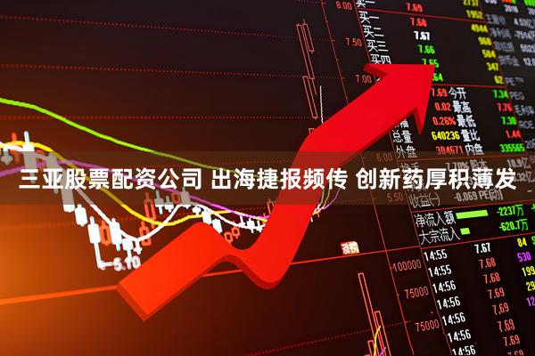 三亚股票配资公司 出海捷报频传 创新药厚积薄发