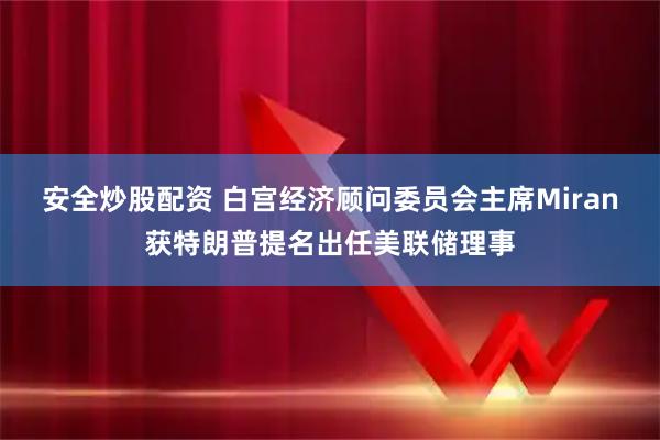 安全炒股配资 白宫经济顾问委员会主席Miran获特朗普提名出任美联储理事