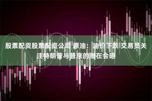 股票配资股票配资公司 原油：油价下跌 交易员关注特朗普与普京的潜在会晤