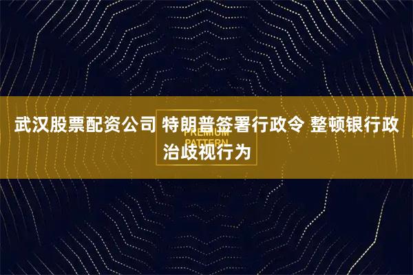武汉股票配资公司 特朗普签署行政令 整顿银行政治歧视行为