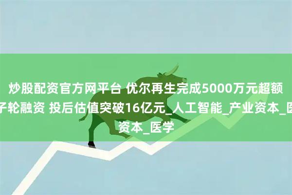 炒股配资官方网平台 优尔再生完成5000万元超额种子轮融资 投后估值突破16亿元_人工智能_产业资本_医学