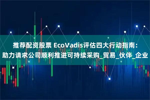 推荐配资股票 EcoVadis评估四大行动指南：助力请求公司顺利推进可持续采购_贸易_伙伴_企业