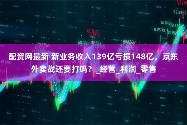 配资网最新 新业务收入139亿亏损148亿，京东外卖战还要打吗？_经营_利润_零售
