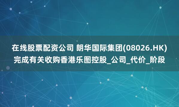 在线股票配资公司 朗华国际集团(08026.HK)完成有关收购香港乐图控股_公司_代价_阶段