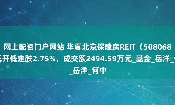 网上配资门户网站 华夏北京保障房REIT（508068）低开低走跌2.75%，成交额2494.59万元_基金_岳洋_何中