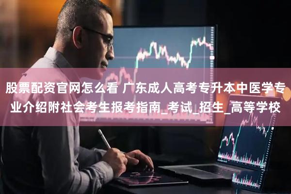股票配资官网怎么看 广东成人高考专升本中医学专业介绍附社会考生报考指南_考试_招生_高等学校