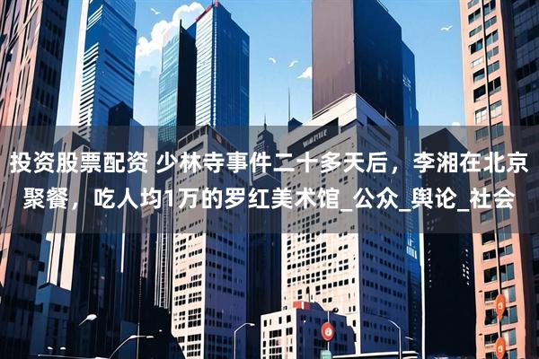 投资股票配资 少林寺事件二十多天后，李湘在北京聚餐，吃人均1万的罗红美术馆_公众_舆论_社会
