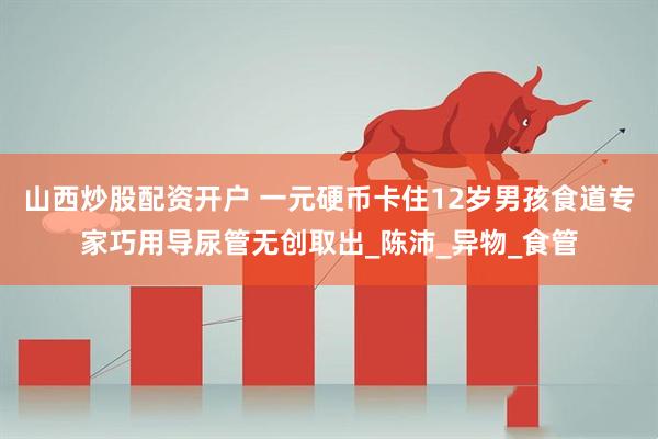 山西炒股配资开户 一元硬币卡住12岁男孩食道专家巧用导尿管无创取出_陈沛_异物_食管