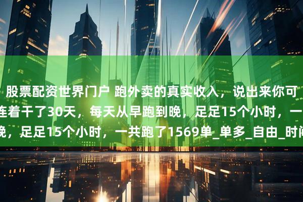 股票配资世界门户 跑外卖的真实收入，说出来你可能不信。我弟上个月连着干了30天，每天从早跑到晚，足足15个小时，一共跑了1569单_单多_自由_时间