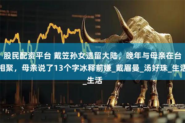 股民配资平台 戴笠孙女遗留大陆，晚年与母亲在台相聚，母亲说了13个字冰释前嫌_戴眉曼_汤好珠_生活