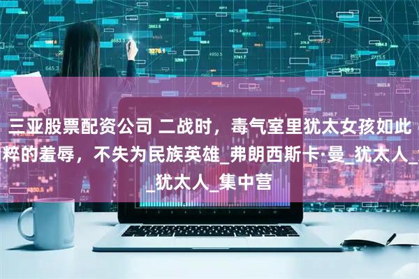 三亚股票配资公司 二战时，毒气室里犹太女孩如此面对纳粹的羞辱，不失为民族英雄_弗朗西斯卡·曼_犹太人_集中营